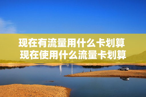 现在有流量用什么卡划算 现在使用什么流量卡划算