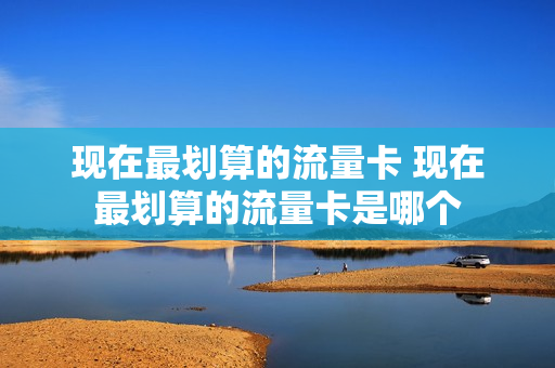 现在最划算的流量卡 现在最划算的流量卡是哪个