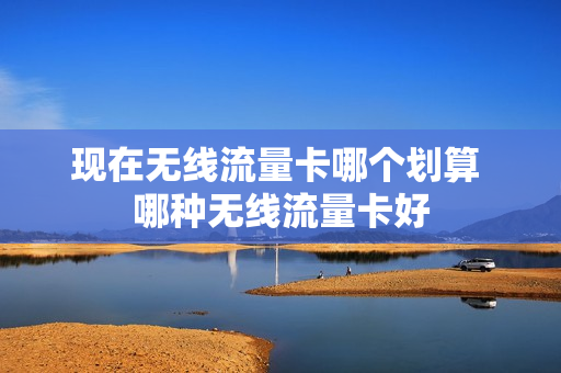 现在无线流量卡哪个划算 哪种无线流量卡好