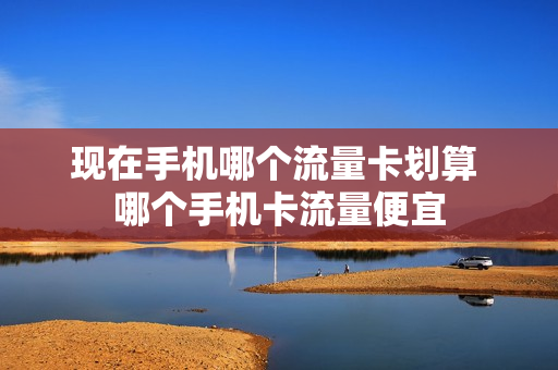 现在手机哪个流量卡划算 哪个手机卡流量便宜