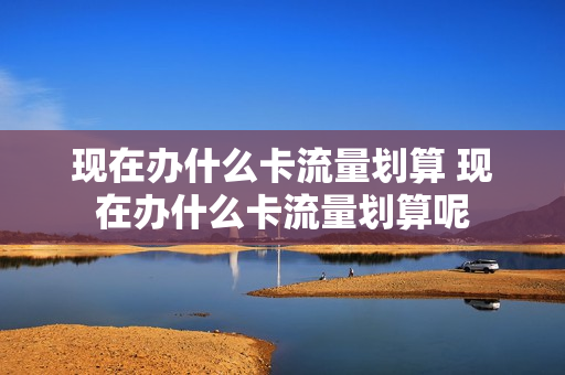 现在办什么卡流量划算 现在办什么卡流量划算呢