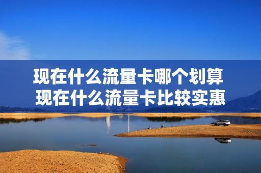 现在什么流量卡哪个划算 现在什么流量卡比较实惠