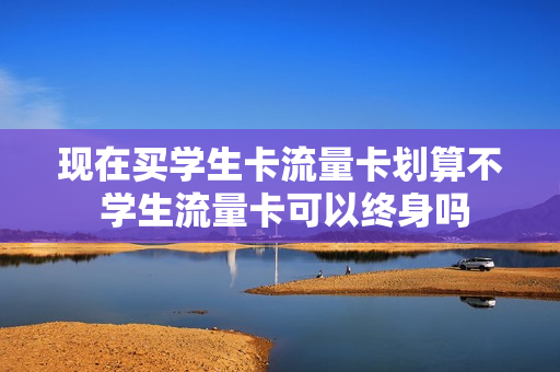 现在买学生卡流量卡划算不 学生流量卡可以终身吗