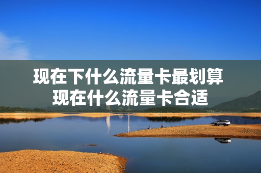 现在下什么流量卡最划算 现在什么流量卡合适