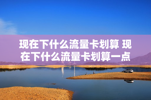 现在下什么流量卡划算 现在下什么流量卡划算一点