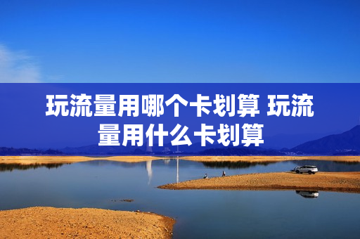 玩流量用哪个卡划算 玩流量用什么卡划算