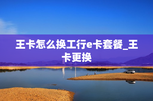 王卡怎么换工行e卡套餐_王卡更换