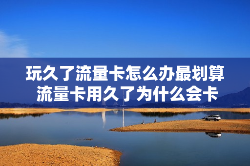 玩久了流量卡怎么办最划算 流量卡用久了为什么会卡