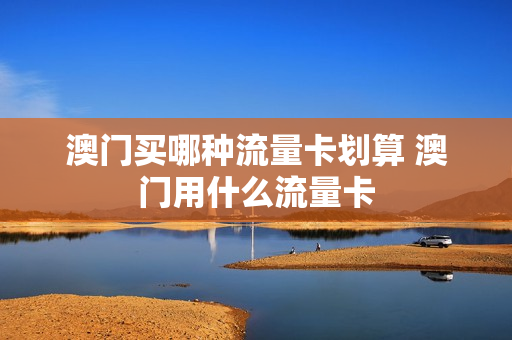 澳门买哪种流量卡划算 澳门用什么流量卡