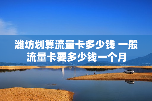 潍坊划算流量卡多少钱 一般流量卡要多少钱一个月