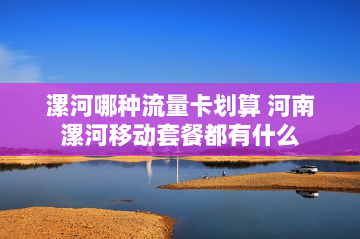 漯河哪种流量卡划算 河南漯河移动套餐都有什么
