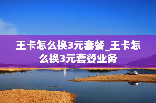 王卡怎么换3元套餐_王卡怎么换3元套餐业务