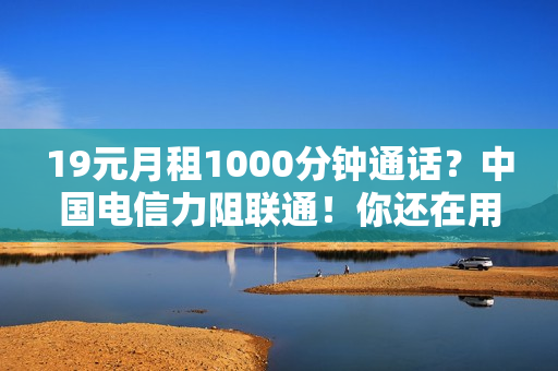 19元月租1000分钟通话？中国电信力阻联通！你还在用大王卡吗？