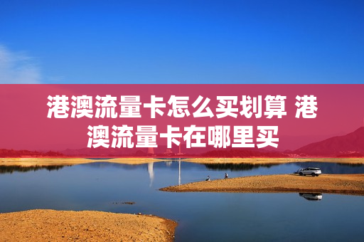 港澳流量卡怎么买划算 港澳流量卡在哪里买