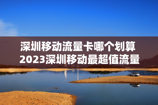 深圳移动流量卡哪个划算 2023深圳移动最超值流量套餐