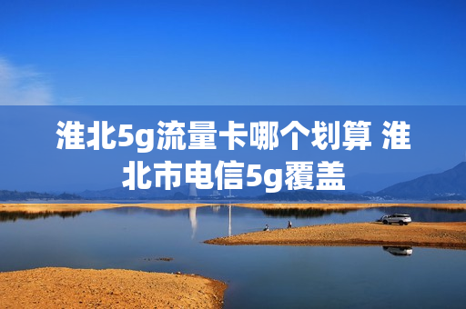 淮北5g流量卡哪个划算 淮北市电信5g覆盖